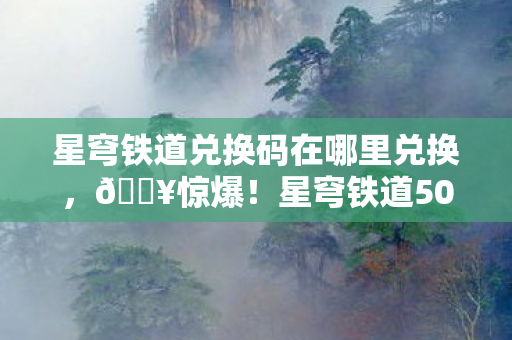 星穹铁道兑换码在哪里兑换，🔥惊爆！星穹铁道50连抽兑换码泄露，手慢无？！