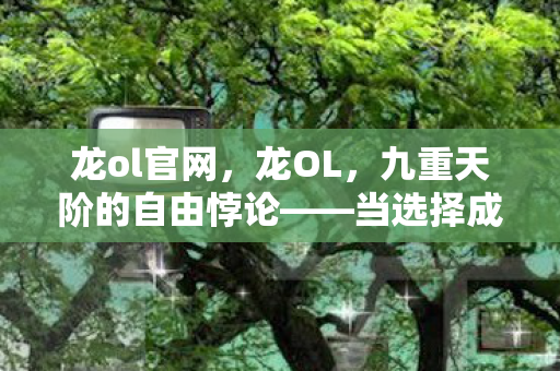 龙ol官网，龙OL，九重天阶的自由悖论——当选择成为命运枷锁时，灵魂如何震颤？