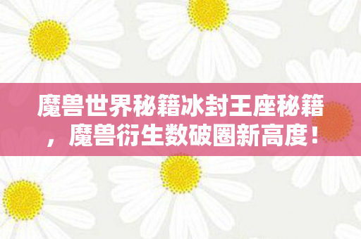 魔兽世界秘籍冰封王座秘籍,魔兽衍生数破圈新高度!意想不到周边竟让我家徒四壁! 魔兽世界秘籍冰封王座秘籍,魔兽衍生数破圈新高度!意想不到周边竟让我家徒四壁!