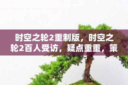 时空之轮2重制版,时空之轮2百人受访,疑点重重,策划这波操作让人绷不住! 时空之轮2重制版,时空之轮2百人受访,疑点重重,策划这波操作让人绷不住!