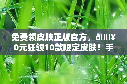 免费领皮肤正版官方，🔥0元狂领10款限定皮肤！手残党亲测，这波血赚到失眠！