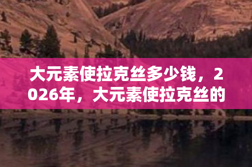 大元素使拉克丝多少钱,2026年,大元素使拉克丝的终极秘密,竟让全联盟玩家集体沸腾? 大元素使拉克丝多少钱,2026年,大元素使拉克丝的终极秘密,竟让全联盟玩家集体沸腾?