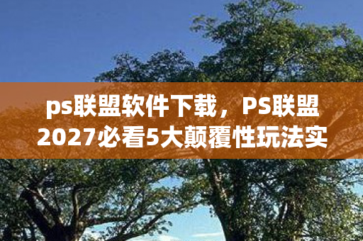ps联盟软件下载,PS联盟2027必看5大颠覆性玩法实测!90%玩家错过的隐藏机遇 ps联盟软件下载,PS联盟2027必看5大颠覆性玩法实测!90%玩家错过的隐藏机遇
