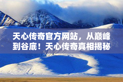天心传奇官方网站,从巅峰到谷底!天心传奇真相揭秘,笑着骂,哭着回,落差感拉满! 天心传奇官方网站,从巅峰到谷底!天心传奇真相揭秘,笑着骂,哭着回,落差感拉满!