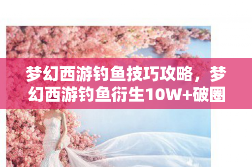 梦幻西游钓鱼技巧攻略，梦幻西游钓鱼衍生10W+破圈案例！当游戏彩蛋撞上潮流宇宙的意想不到