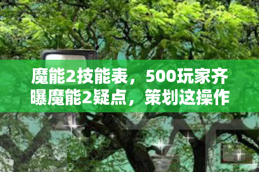 魔能2技能表,500玩家齐曝魔能2疑点,策划这操作,老玩家都绷不住了! 魔能2技能表,500玩家齐曝魔能2疑点,策划这操作,老玩家都绷不住了!