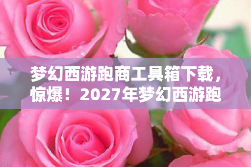 梦幻西游跑商工具箱下载,惊爆!2027年梦幻西游跑商神器,效率飙升300%的秘密? 梦幻西游跑商工具箱下载,惊爆!2027年梦幻西游跑商神器,效率飙升300%的秘密?