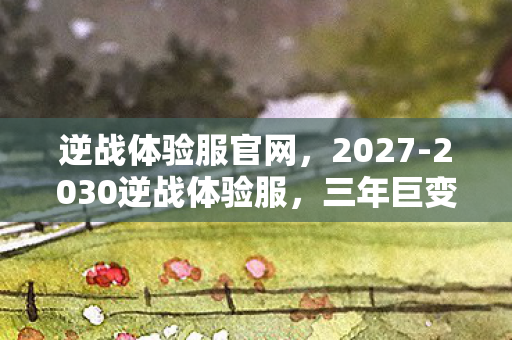 逆战体验服官网，2027-2030逆战体验服，三年巨变，新玩法竟藏着惊天秘密？