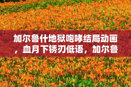 加尔鲁什地狱咆哮结局动画，血月下锈刃低语，加尔鲁什·地狱咆哮的死亡谜题与毛骨悚然轮回