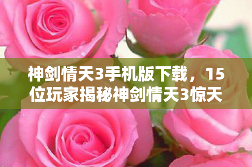 神剑情天3手机版下载,15位玩家揭秘神剑情天3惊天疑点,采访现场集体绷不住! 神剑情天3手机版下载,15位玩家揭秘神剑情天3惊天疑点,采访现场集体绷不住!