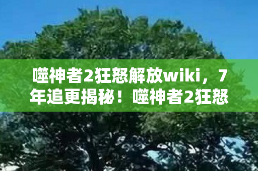 噬神者2狂怒解放wiki，7年追更揭秘！噬神者2狂怒解放，那些被隐藏的致命进化密码