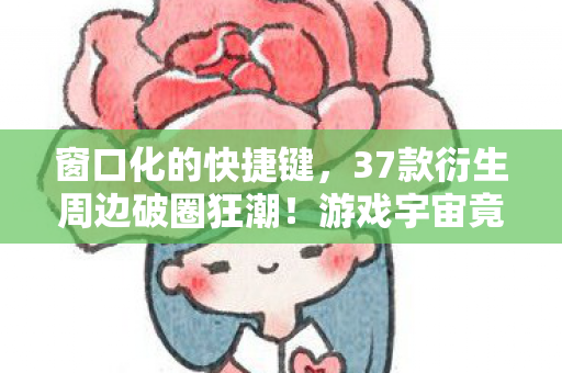 窗口化的快捷键，37款衍生周边破圈狂潮！游戏宇宙竟以这种方式吞噬我的钱包