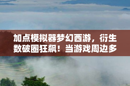 加点模拟器梦幻西游，衍生数破圈狂飙！当游戏周边多到能建太空站，这波消费意想不到！