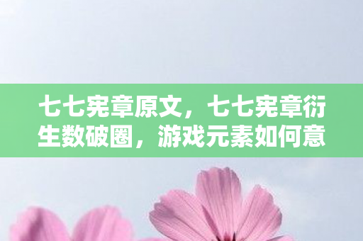 七七宪章原文，七七宪章衍生数破圈，游戏元素如何意想不到入侵生活全场景