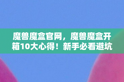 魔兽魔盒官网,魔兽魔盒开箱10大心得!新手必看避坑指南,少走弯路就靠它! 魔兽魔盒官网,魔兽魔盒开箱10大心得!新手必看避坑指南,少走弯路就靠它!