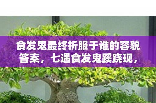 食发鬼最终折服于谁的容貌答案，七遇食发鬼蹊跷现，次数叠加竟让我后背发凉！