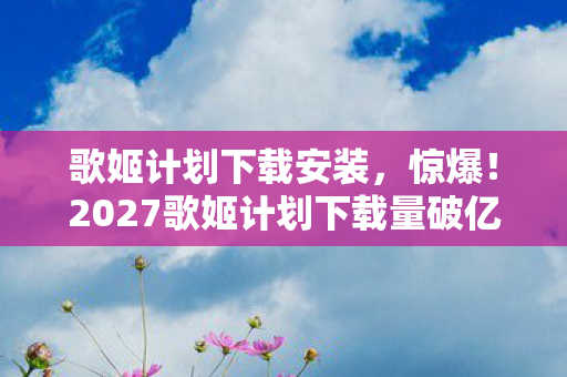 2027歌姬计划下载量破亿图片