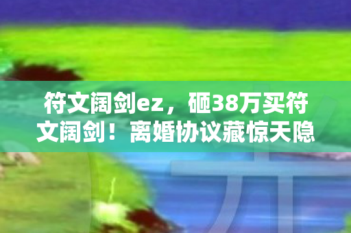 符文阔剑ez，砸38万买符文阔剑！离婚协议藏惊天隐情，妻子泪崩真相吓一跳