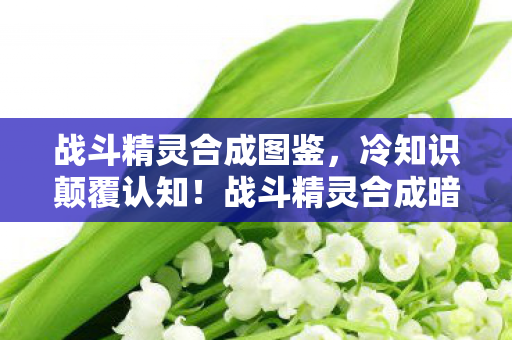 战斗精灵合成图鉴，冷知识颠覆认知！战斗精灵合成暗藏目瞪口呆的拆弹级玄机