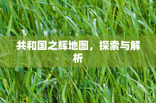共和国之辉地图,探索与解析 共和国之辉地图,探索与解析