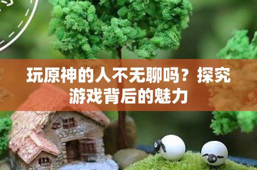 玩原神的人不无聊吗?探究游戏背后的魅力 玩原神的人不无聊吗?探究游戏背后的魅力