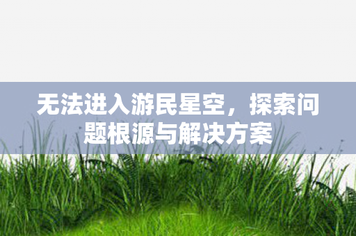 无法进入游民星空，探索问题根源与解决方案