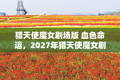 猎天使魔女剧场版 血色命运,2027年猎天使魔女剧场版,当宿命伏笔揭开,我竟鼻子一酸想起她 猎天使魔女剧场版 血色命运,2027年猎天使魔女剧场版,当宿命伏笔揭开,我竟鼻子一酸想起她