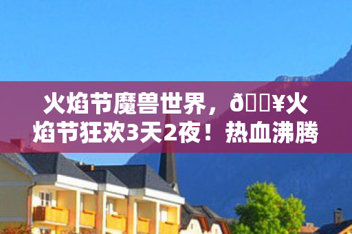 火焰节魔兽世界，🔥火焰节狂欢3天2夜！热血沸腾的10个极致体验全记录！