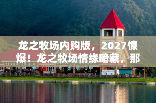 龙之牧场内购版,2027惊爆!龙之牧场情缘暗藏,那些深夜对话让我鼻子一酸 龙之牧场内购版,2027惊爆!龙之牧场情缘暗藏,那些深夜对话让我鼻子一酸