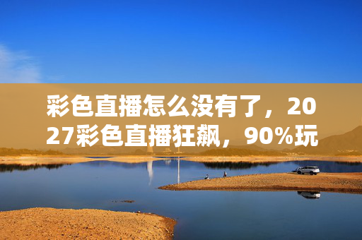 彩色直播怎么没有了，2027彩色直播狂飙，90%玩家错过的3大沉浸体验，亲测颠覆认知！