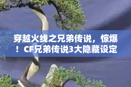 穿越火线之兄弟传说，惊爆！CF兄弟传说3大隐藏设定，竟藏着开发组不为人知的秘密？