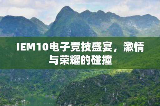 IEM10电子竞技盛宴,激情与荣耀的碰撞 IEM10电子竞技盛宴,激情与荣耀的碰撞