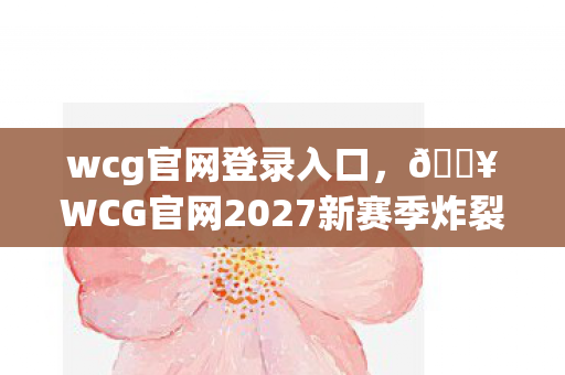 wcg官网登录入口,🔥WCG官网2027新赛季炸裂!3大惊喜让我热血沸腾到失眠! wcg官网登录入口,🔥WCG官网2027新赛季炸裂!3大惊喜让我热血沸腾到失眠!