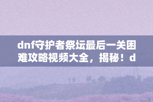 dnf守护者祭坛最后一关困难攻略视频大全图片