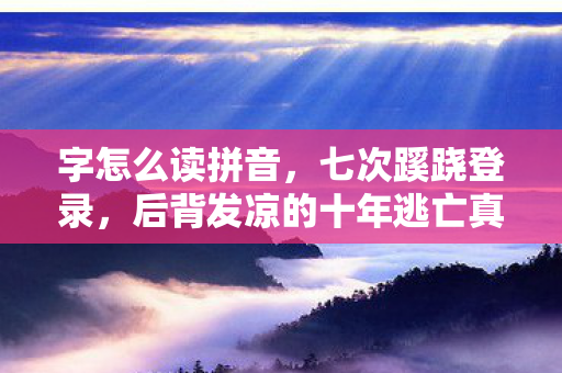 字怎么读拼音，七次蹊跷登录，后背发凉的十年逃亡真相