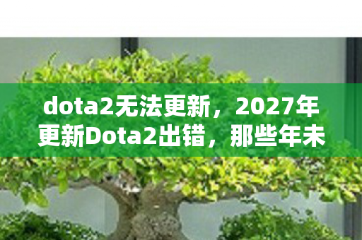 dota2无法更新，2027年更新Dota2出错，那些年未读消息与鼻子一酸的告别伏笔