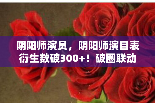 阴阳师演员,阴阳师演目表衍生数破300+!破圈联动竟让游戏角色杀进时尚圈? 阴阳师演员,阴阳师演目表衍生数破300+!破圈联动竟让游戏角色杀进时尚圈?
