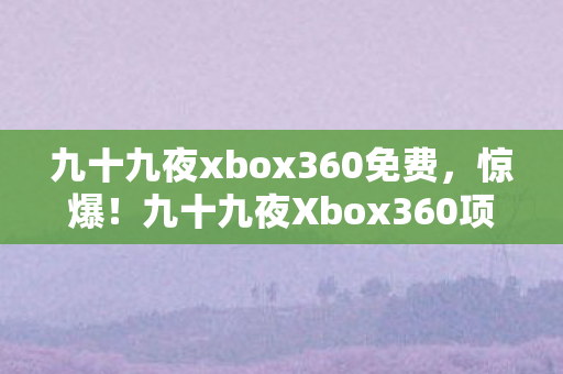 九十九夜xbox360免费,惊爆!九十九夜Xbox360项目竟砸3000万,隐情曝光让人吓一跳! 九十九夜xbox360免费,惊爆!九十九夜Xbox360项目竟砸3000万,隐情曝光让人吓一跳!