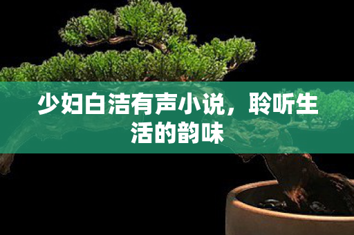 少妇白洁有声小说,聆听生活的韵味 少妇白洁有声小说,聆听生活的韵味