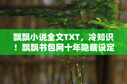 飘飘小说全文TXT，冷知识！飘飘书包网十年隐藏设定颠覆认知，真相让人目瞪口呆！
