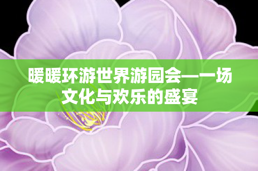 暖暖环游世界游园会—一场文化与欢乐的盛宴 暖暖环游世界游园会—一场文化与欢乐的盛宴