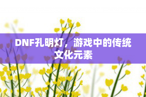 DNF孔明灯,游戏中的传统文化元素 DNF孔明灯,游戏中的传统文化元素