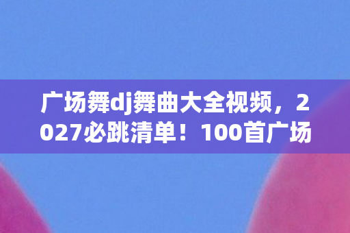 广场舞dj舞曲大全视频,2027必跳清单!100首广场舞DJ神曲实测,跳完腰不酸腿不疼,阿姨们偷偷收藏! 广场舞dj舞曲大全视频,2027必跳清单!100首广场舞DJ神曲实测,跳完腰不酸腿不疼,阿姨们偷偷收藏!
