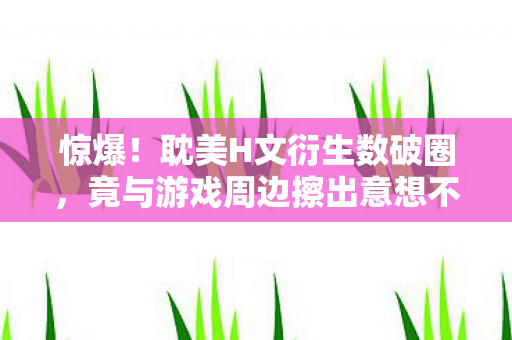 惊爆！耽美H文衍生数破圈，竟与游戏周边擦出意想不到火花！