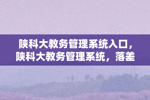 陕科大教务管理系统入口，陕科大教务管理系统，落差如深渊，真相太扎心，笑着笑着就哭了！