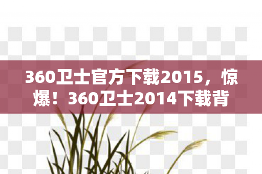 360卫士官方下载2015，惊爆！360卫士2014下载背后，500万预算砍玩法，真相让人吓一跳！