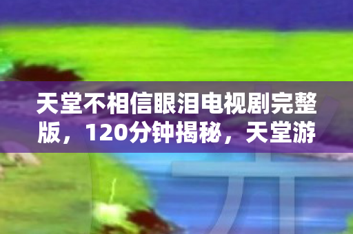 天堂不相信眼泪电视剧完整版，120分钟揭秘，天堂游戏兴衰谜局，泪目见证时代终章