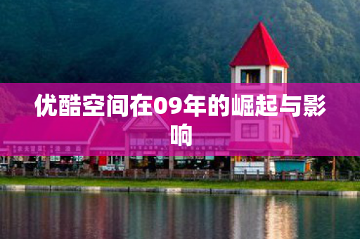 优酷空间在09年的崛起与影响 优酷空间在09年的崛起与影响