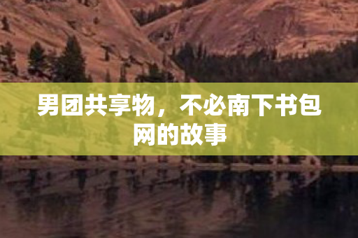 男团共享物,不必南下书包网的故事 男团共享物,不必南下书包网的故事