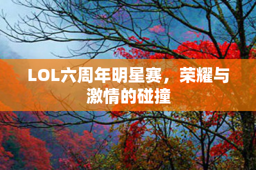 LOL六周年明星赛,荣耀与激情的碰撞 LOL六周年明星赛,荣耀与激情的碰撞